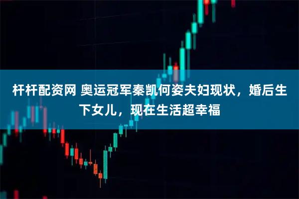 杆杆配资网 奥运冠军秦凯何姿夫妇现状，婚后生下女儿，现在生活超幸福