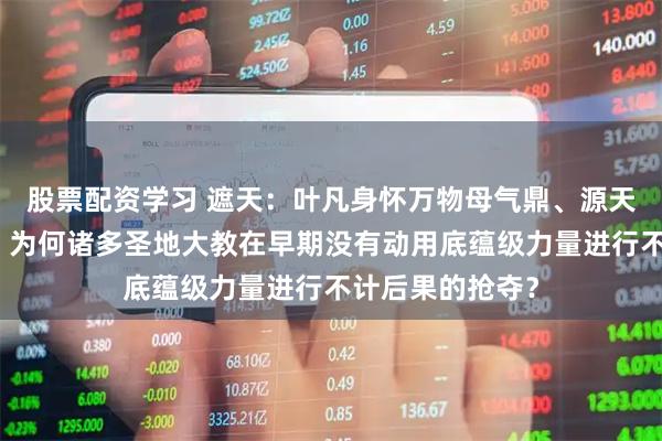 股票配资学习 遮天：叶凡身怀万物母气鼎、源天书等逆天机缘，为何诸多圣地大教在早期没有动用底蕴级力量进行不计后果的抢夺？